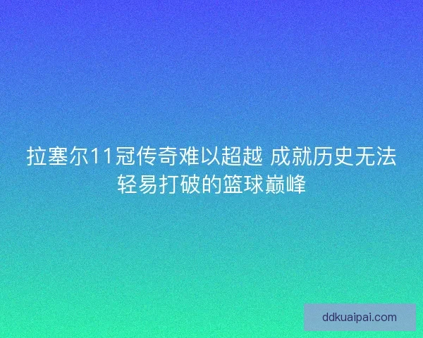 拉塞尔11冠传奇难以超越 成就历史无法轻易打破的篮球巅峰