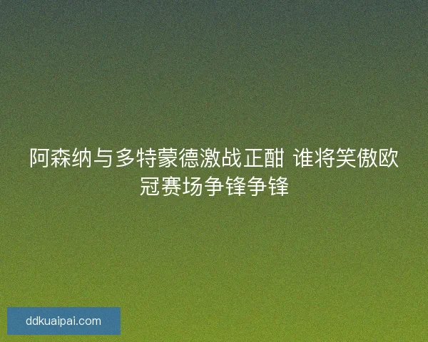 阿森纳与多特蒙德激战正酣 谁将笑傲欧冠赛场争锋争锋