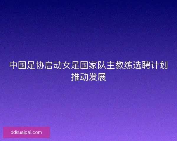 中国足协启动女足国家队主教练选聘计划推动发展