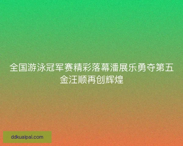 全国游泳冠军赛精彩落幕潘展乐勇夺第五金汪顺再创辉煌