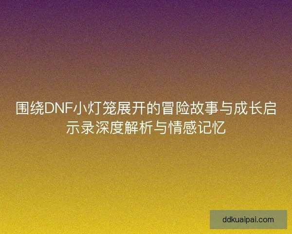 围绕DNF小灯笼展开的冒险故事与成长启示录深度解析与情感记忆