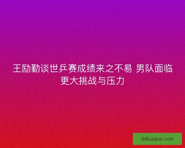 王励勤谈世乒赛成绩来之不易 男队面临更大挑战与压力