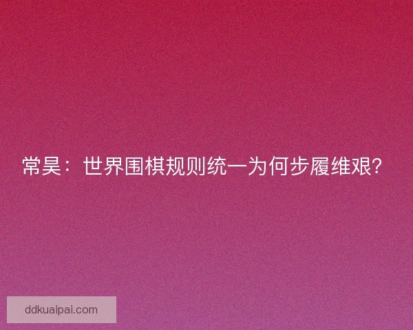 常昊：世界围棋规则统一为何步履维艰？