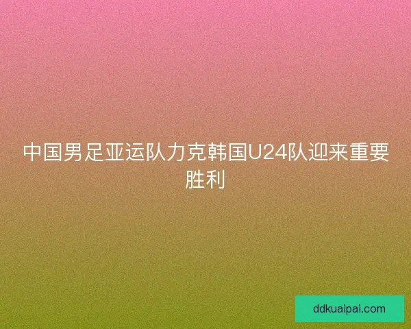 中国男足亚运队力克韩国U24队迎来重要胜利