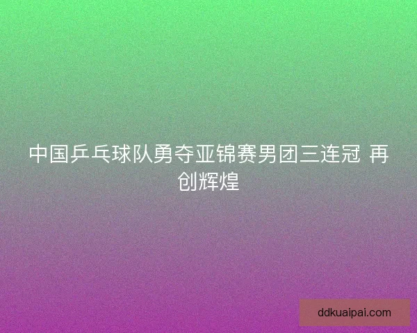 中国乒乓球队勇夺亚锦赛男团三连冠 再创辉煌