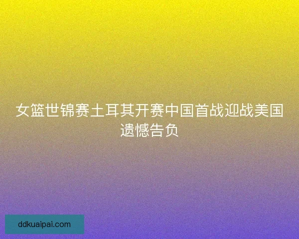 女篮世锦赛土耳其开赛中国首战迎战美国遗憾告负