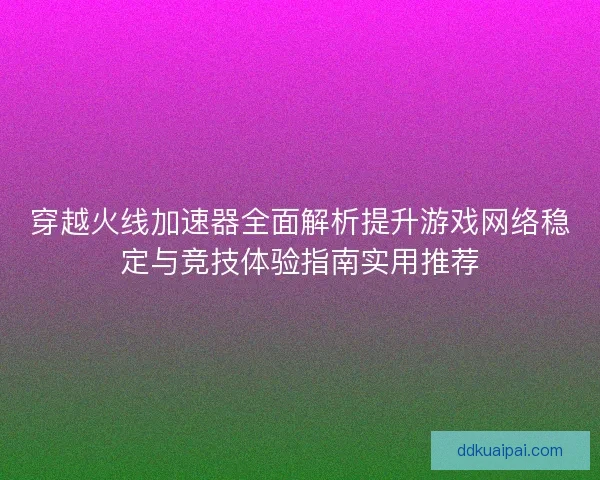 穿越火线加速器全面解析提升游戏网络稳定与竞技体验指南实用推荐