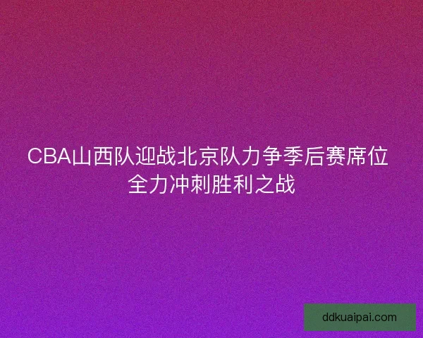 CBA山西队迎战北京队力争季后赛席位 全力冲刺胜利之战
