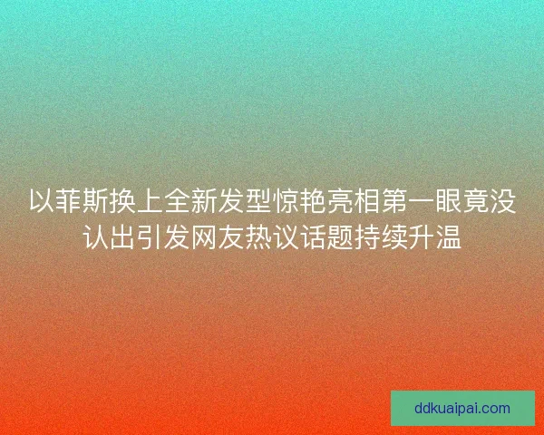 以菲斯换上全新发型惊艳亮相第一眼竟没认出引发网友热议话题持续升温