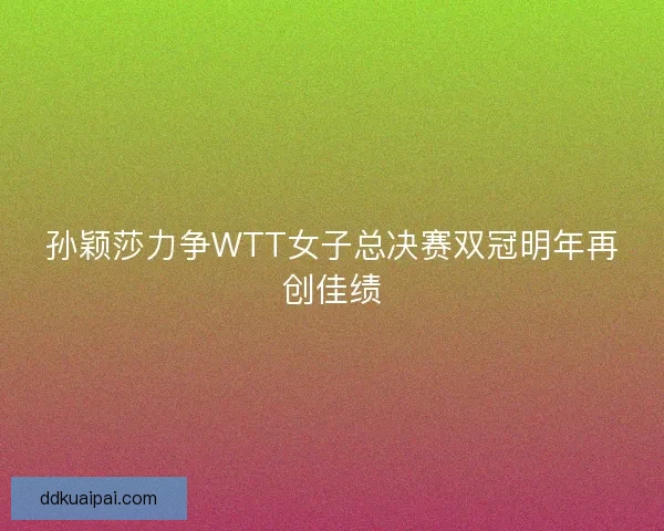 孙颖莎力争WTT女子总决赛双冠明年再创佳绩