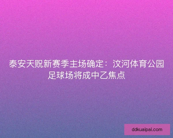 泰安天贶新赛季主场确定：汶河体育公园足球场将成中乙焦点