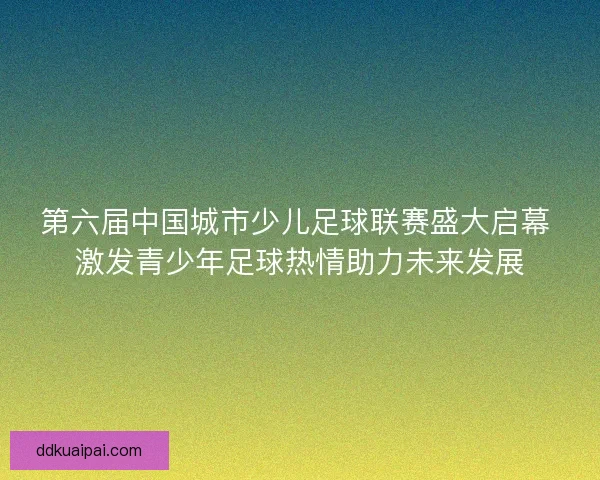 第六届中国城市少儿足球联赛盛大启幕 激发青少年足球热情助力未来发展