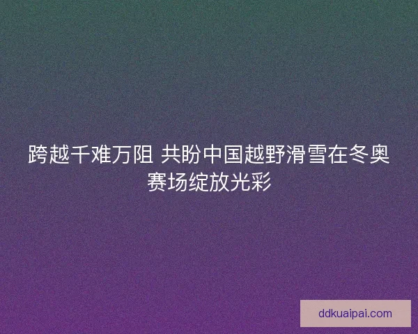跨越千难万阻 共盼中国越野滑雪在冬奥赛场绽放光彩