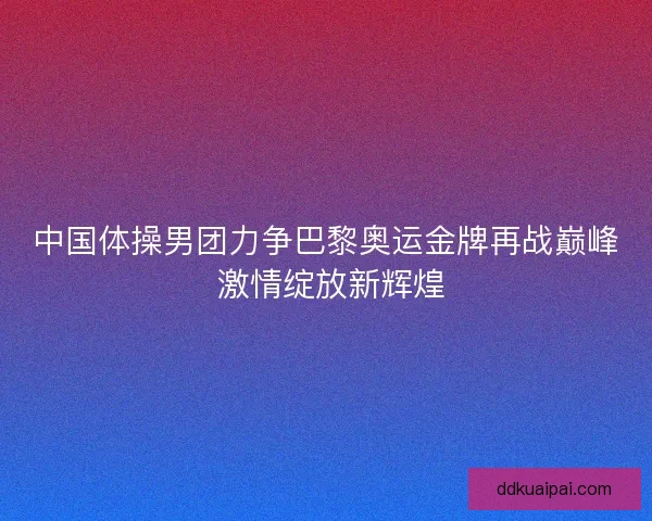 中国体操男团力争巴黎奥运金牌再战巅峰 激情绽放新辉煌