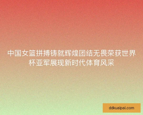 中国女篮拼搏铸就辉煌团结无畏荣获世界杯亚军展现新时代体育风采
