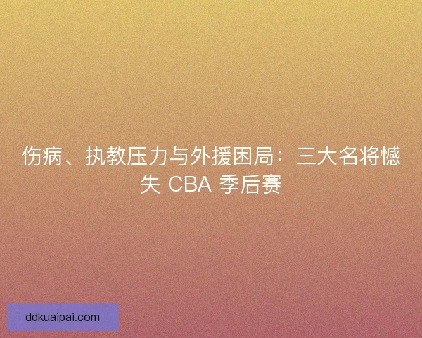伤病、执教压力与外援困局：三大名将憾失 CBA 季后赛