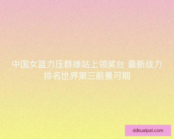 中国女篮力压群雄站上领奖台 最新战力排名世界第三前景可期