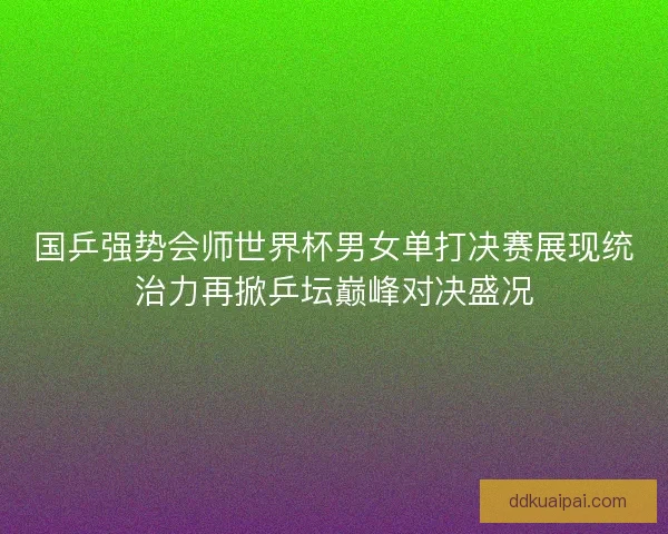 国乒强势会师世界杯男女单打决赛展现统治力再掀乒坛巅峰对决盛况