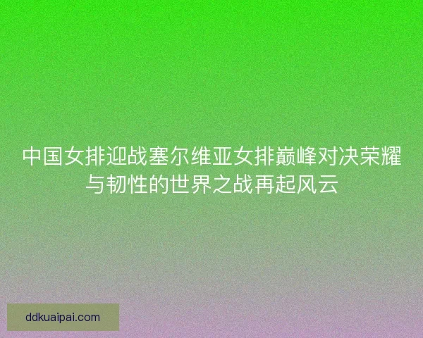 中国女排迎战塞尔维亚女排巅峰对决荣耀与韧性的世界之战再起风云