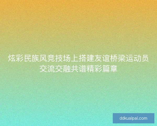 炫彩民族风竞技场上搭建友谊桥梁运动员交流交融共谱精彩篇章